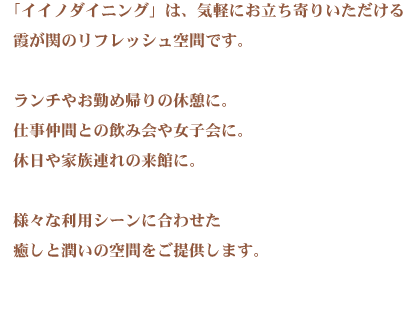2011年秋、飯野ビルに気軽にお立ち寄りいただけるおもてなしの空間「イイノダイニング」が誕生しました。霞が関・内幸町エリアで働かれているみなさんのために。イイノカンファレンスセンターで会議に参加されるみなさんのために。イイノホールでのイベントを楽しまれるみなさんのために。みなさんの様々なご利用シーンにマッチしたお気に入りのスポットを提供します。